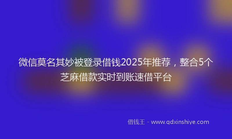 微信莫名其妙被登录借钱2025年推荐，整合5个芝麻借款实时到账速借平台