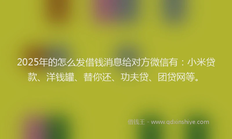 2025年的怎么发借钱消息给对方微信有：小米贷款、洋钱罐、替你还、功夫贷、团贷网等。