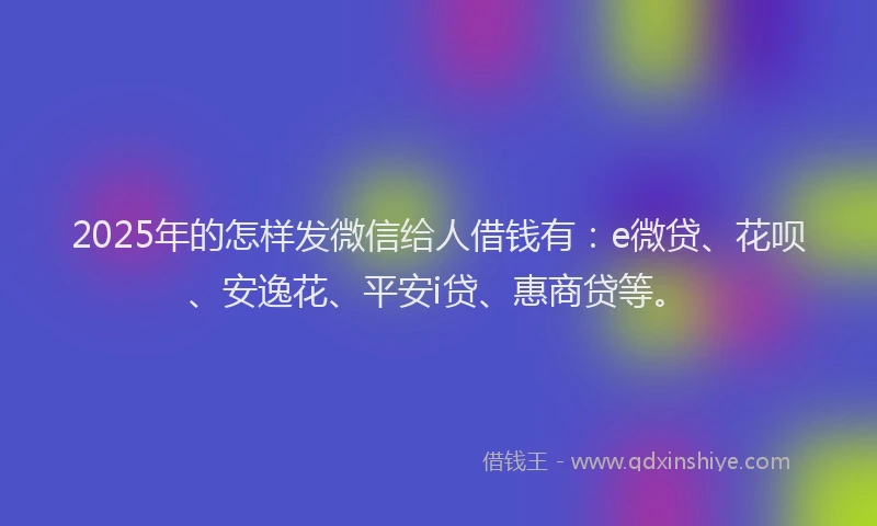 2025年的怎样发微信给人借钱有：e微贷、花呗、安逸花、平安i贷、惠商贷等。