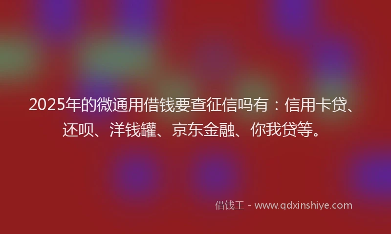 2025年的微通用借钱要查征信吗有：信用卡贷、还呗、洋钱罐、京东金融、你我贷等。