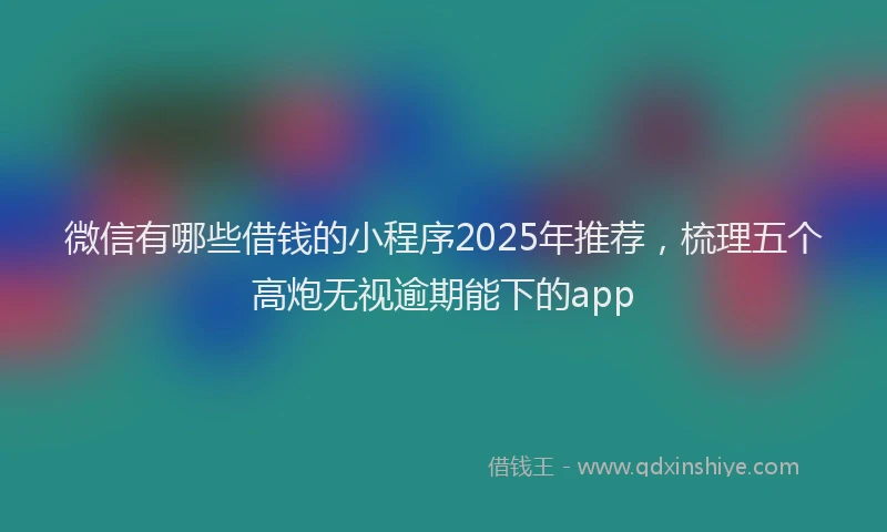 微信有哪些借钱的小程序2025年推荐，梳理五个高炮无视逾期能下的app