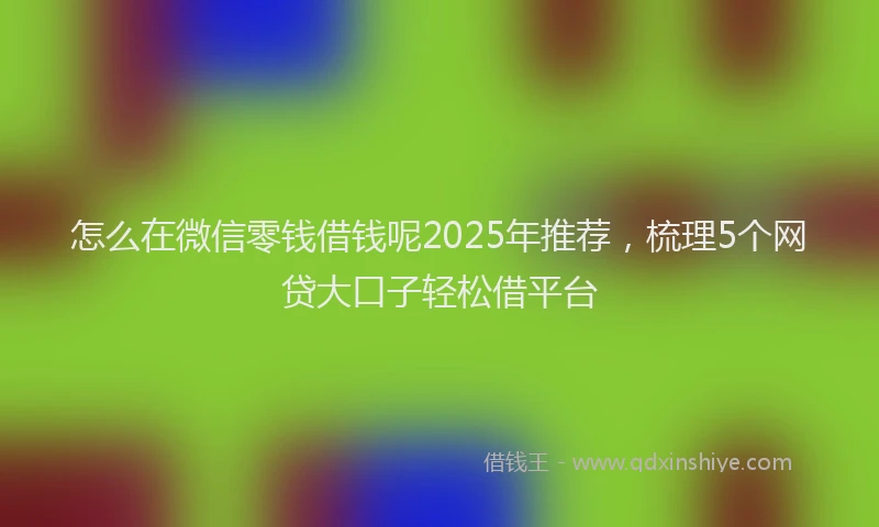怎么在微信零钱借钱呢2025年推荐，梳理5个网贷大口子轻松借平台