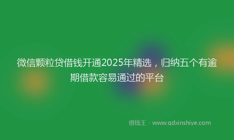 微信颗粒贷借钱开通2025年精选，归纳五个有逾期借款容易通过的平台