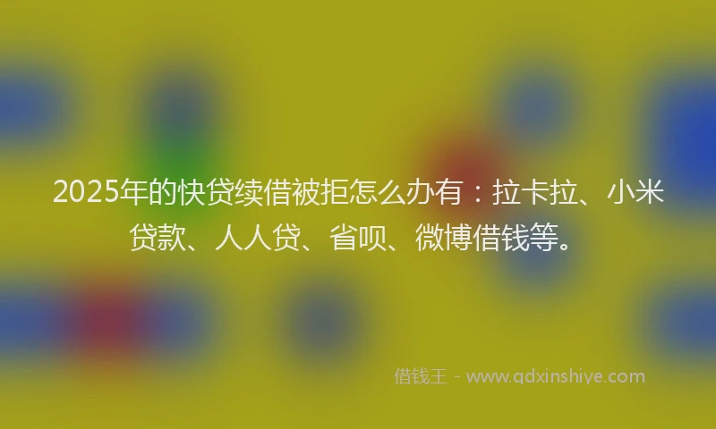 2025年的快贷续借被拒怎么办有：拉卡拉、小米贷款、人人贷、省呗、微博借钱等。