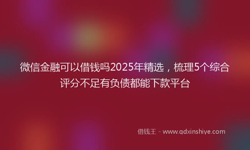 微信金融可以借钱吗2025年精选，梳理5个综合评分不足有负债都能下款平台