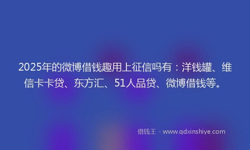 2025年的微博借钱趣用上征信吗有：洋钱罐、维信卡卡贷、东方汇、51人品贷、微博借钱等。