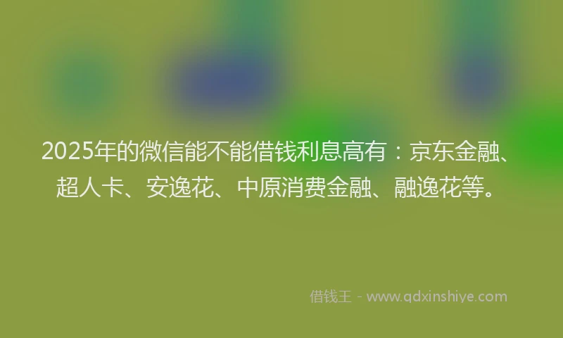 2025年的微信能不能借钱利息高有：京东金融、超人卡、安逸花、中原消费金融、融逸花等。
