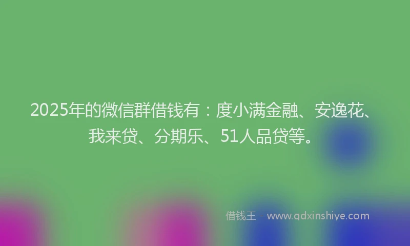 2025年的微信群借钱有：度小满金融、安逸花、我来贷、分期乐、51人品贷等。