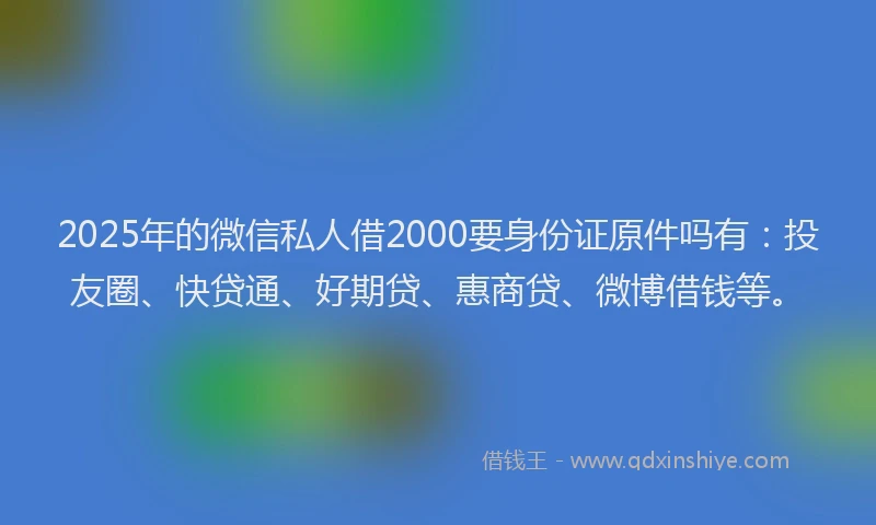 2025年的微信私人借2000要身份证原件吗有：投友圈、快贷通、好期贷、惠商贷、微博借钱等。