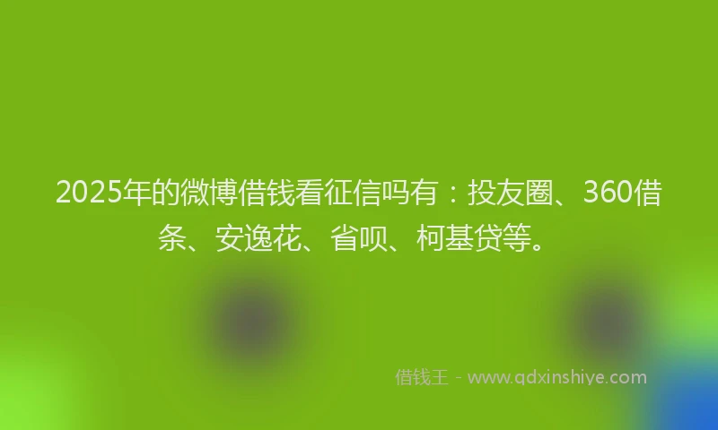 2025年的微博借钱看征信吗有：投友圈、360借条、安逸花、省呗、柯基贷等。