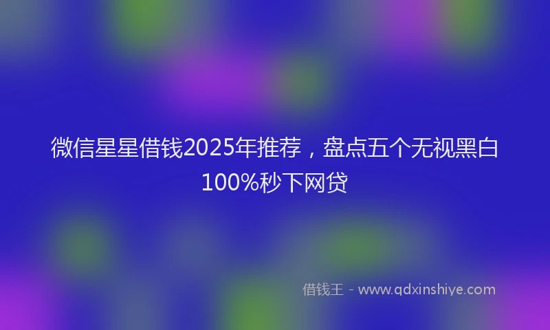 微信星星借钱2025年推荐，盘点五个无视黑白100%秒下网贷