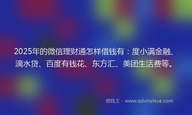 2025年的微信理财通怎样借钱有：度小满金融、滴水贷、百度有钱花、东方汇、美团生活费等。