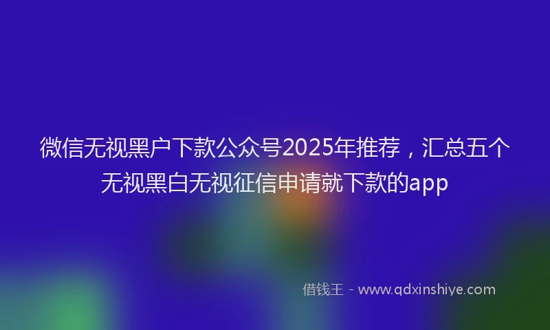 微信无视黑户下款公众号2025年推荐，汇总五个无视黑白无视征信申请就下款的app