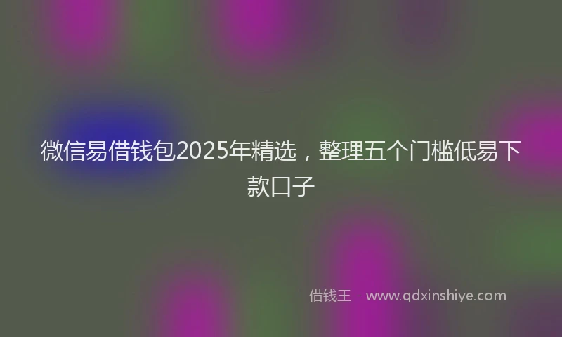 微信易借钱包2025年精选，整理五个门槛低易下款口子