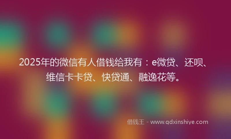 2025年的微信有人借钱给我有：e微贷、还呗、维信卡卡贷、快贷通、融逸花等。
