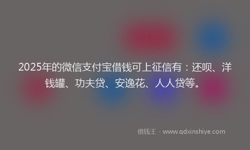 2025年的微信支付宝借钱可上征信有：还呗、洋钱罐、功夫贷、安逸花、人人贷等。