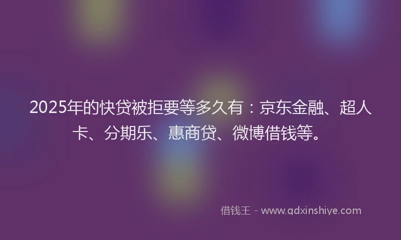 2025年的快贷被拒要等多久有：京东金融、超人卡、分期乐、惠商贷、微博借钱等。