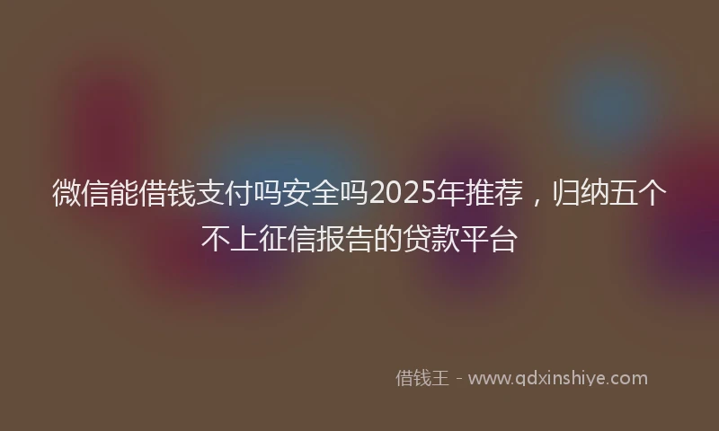 微信能借钱支付吗安全吗2025年推荐，归纳五个不上征信报告的贷款平台