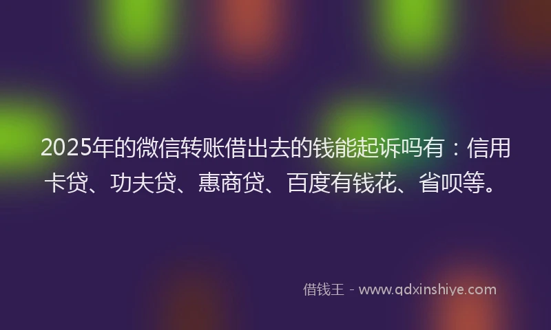 2025年的微信转账借出去的钱能起诉吗有：信用卡贷、功夫贷、惠商贷、百度有钱花、省呗等。