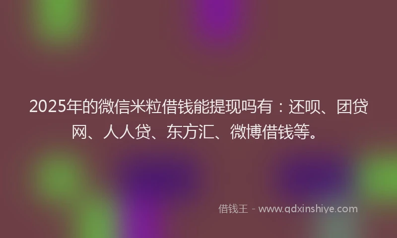 2025年的微信米粒借钱能提现吗有：还呗、团贷网、人人贷、东方汇、微博借钱等。