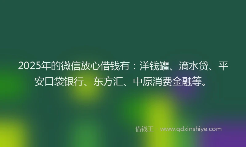 2025年的微信放心借钱有：洋钱罐、滴水贷、平安口袋银行、东方汇、中原消费金融等。
