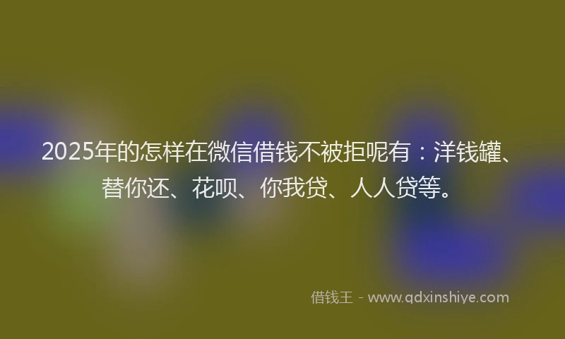 2025年的怎样在微信借钱不被拒呢有：洋钱罐、替你还、花呗、你我贷、人人贷等。