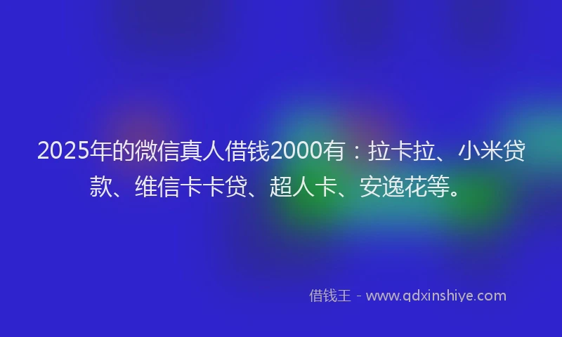 2025年的微信真人借钱2000有：拉卡拉、小米贷款、维信卡卡贷、超人卡、安逸花等。