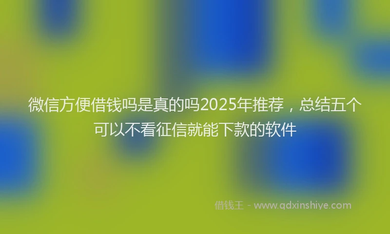 微信方便借钱吗是真的吗2025年推荐，总结五个可以不看征信就能下款的软件