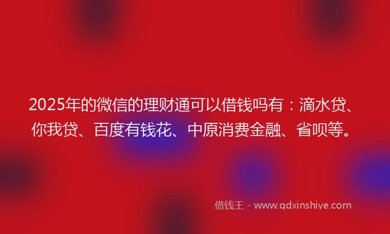 2025年的微信的理财通可以借钱吗有：滴水贷、你我贷、百度有钱花、中原消费金融、省呗等。