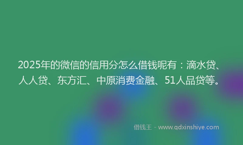 2025年的微信的信用分怎么借钱呢有：滴水贷、人人贷、东方汇、中原消费金融、51人品贷等。
