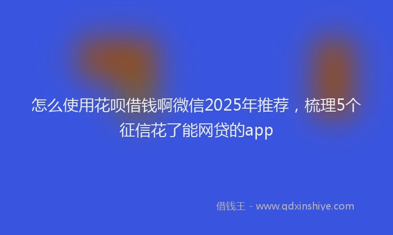 怎么使用花呗借钱啊微信2025年推荐，梳理5个征信花了能网贷的app