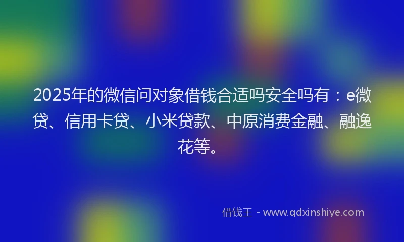2025年的微信问对象借钱合适吗安全吗有：e微贷、信用卡贷、小米贷款、中原消费金融、融逸花等。