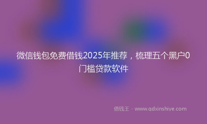 微信钱包免费借钱2025年推荐，梳理五个黑户0门槛贷款软件