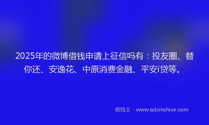 2025年的微博借钱申请上征信吗有：投友圈、替你还、安逸花、中原消费金融、平安i贷等。