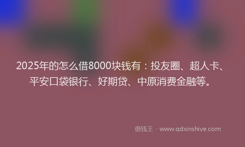 2025年的怎么借8000块钱有：投友圈、超人卡、平安口袋银行、好期贷、中原消费金融等。