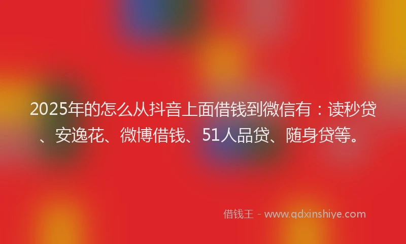 2025年的怎么从抖音上面借钱到微信有：读秒贷、安逸花、微博借钱、51人品贷、随身贷等。