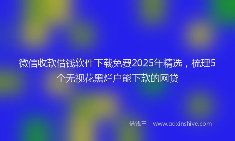 微信收款借钱软件下载免费2025年精选，梳理5个无视花黑烂户能下款的网贷
