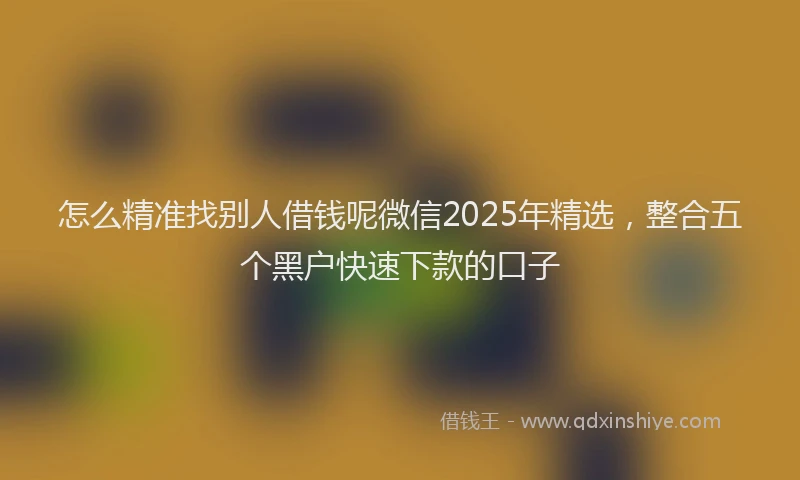 怎么精准找别人借钱呢微信2025年精选，整合五个黑户快速下款的口子