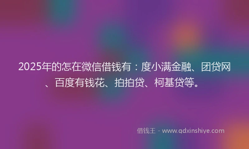 2025年的怎在微信借钱有：度小满金融、团贷网、百度有钱花、拍拍贷、柯基贷等。