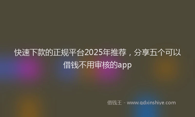 快速下款的正规平台2025年推荐，分享五个可以借钱不用审核的app