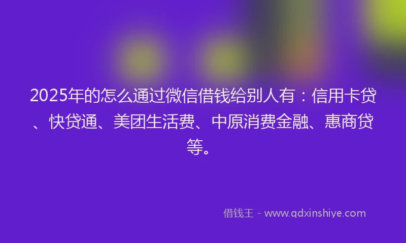 2025年的怎么通过微信借钱给别人有：信用卡贷、快贷通、美团生活费、中原消费金融、惠商贷等。