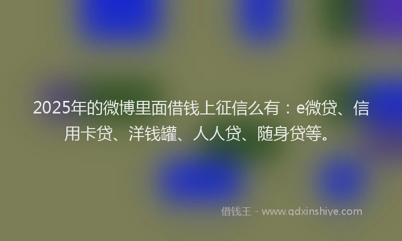 2025年的微博里面借钱上征信么有：e微贷、信用卡贷、洋钱罐、人人贷、随身贷等。