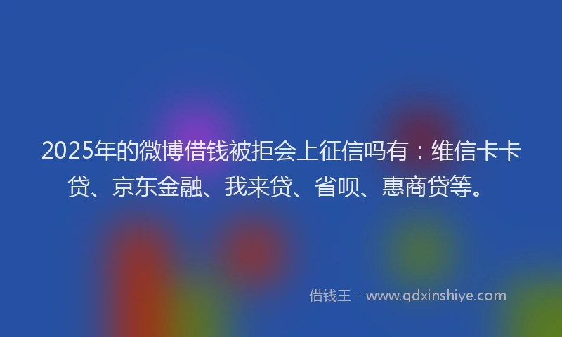 2025年的微博借钱被拒会上征信吗有：维信卡卡贷、京东金融、我来贷、省呗、惠商贷等。