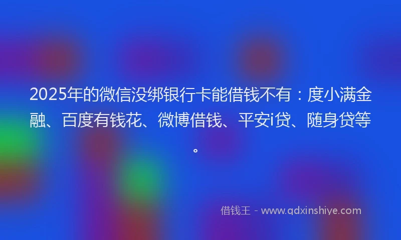 2025年的微信没绑银行卡能借钱不有：度小满金融、百度有钱花、微博借钱、平安i贷、随身贷等。