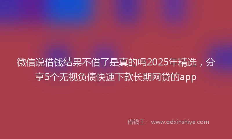 微信说借钱结果不借了是真的吗2025年精选，分享5个无视负债快速下款长期网贷的app