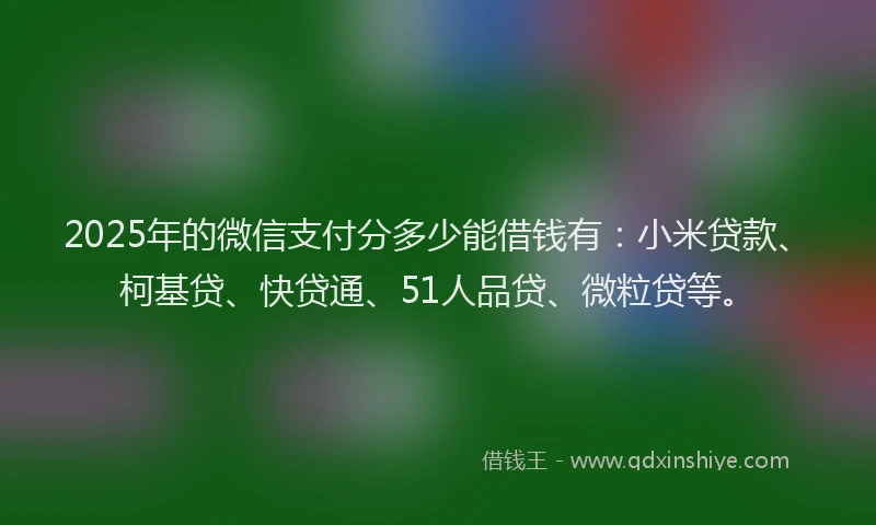 2025年的微信支付分多少能借钱有：小米贷款、柯基贷、快贷通、51人品贷、微粒贷等。