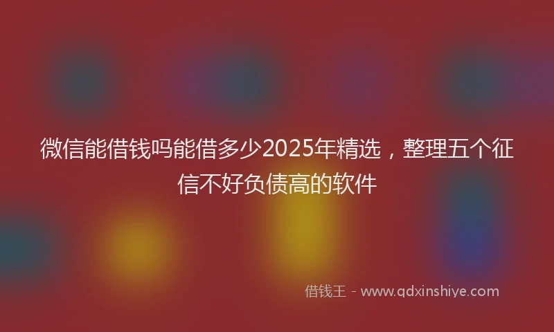 微信能借钱吗能借多少2025年精选，整理五个征信不好负债高的软件