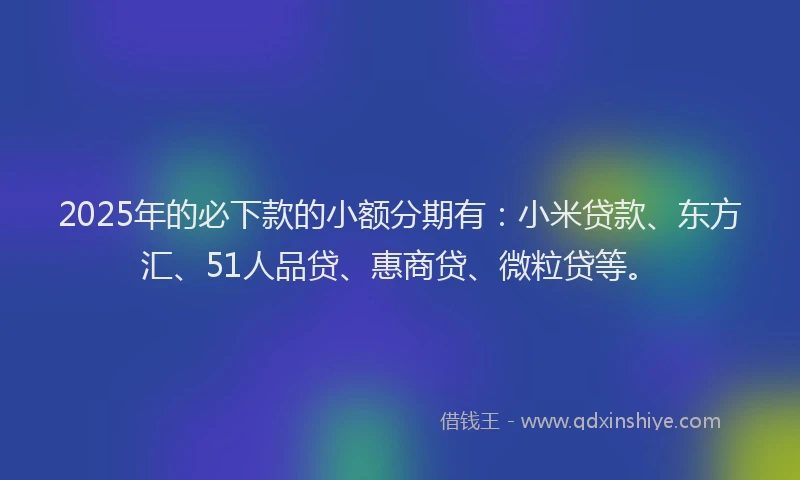 2025年的必下款的小额分期有：小米贷款、东方汇、51人品贷、惠商贷、微粒贷等。