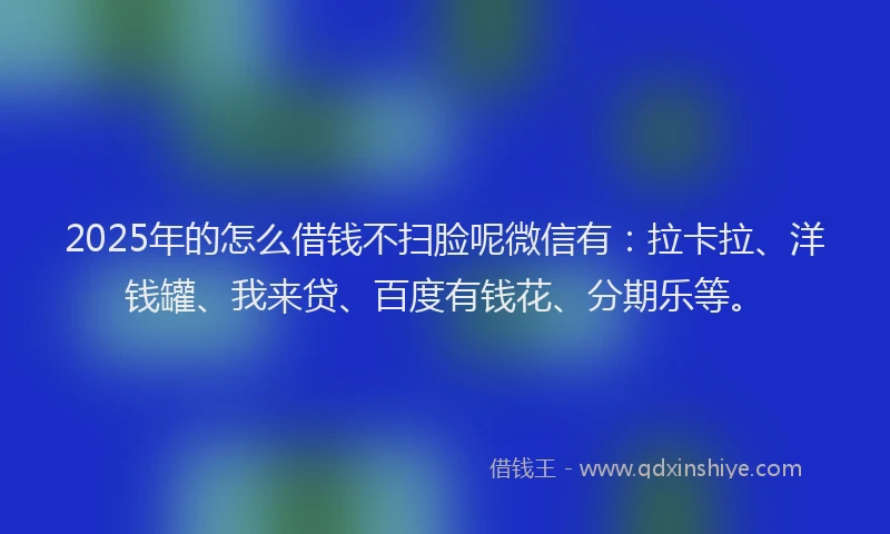 2025年的怎么借钱不扫脸呢微信有：拉卡拉、洋钱罐、我来贷、百度有钱花、分期乐等。