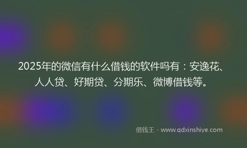 2025年的微信有什么借钱的软件吗有：安逸花、人人贷、好期贷、分期乐、微博借钱等。